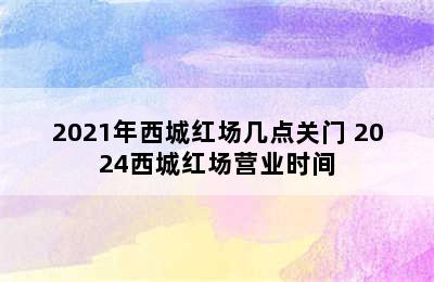 2021年西城红场几点关门 2024西城红场营业时间